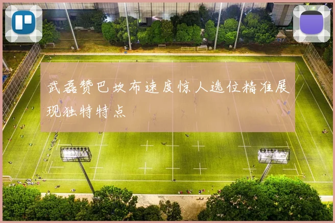 武磊赞巴坎布速度惊人选位精准展现独特特点