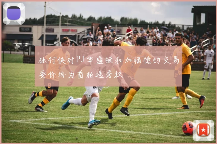 独行侠对PJ华盛顿和加福德的交易要价均为首轮选秀权